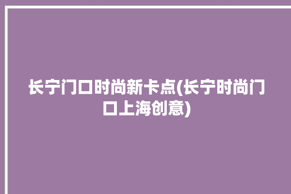 长宁门口时尚新卡点(长宁时尚门口上海创意)