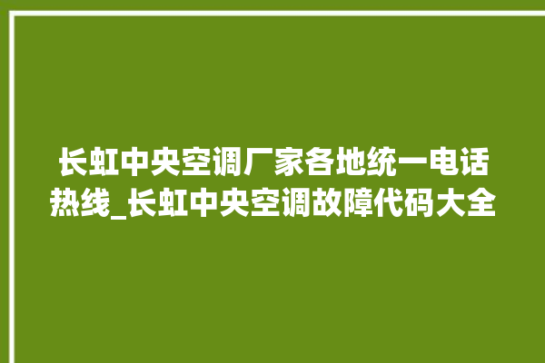 长虹中央空调厂家各地统一电话热线_长虹中央空调故障代码大全对照表 。长虹