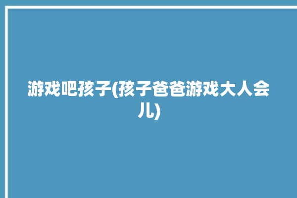 游戏吧孩子(孩子爸爸游戏大人会儿)