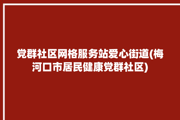 党群社区网格服务站爱心街道(梅河口市居民健康党群社区)