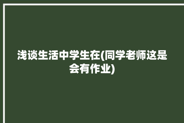 浅谈生活中学生在(同学老师这是会有作业)