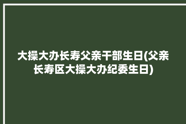 大操大办长寿父亲干部生日(父亲长寿区大操大办纪委生日)