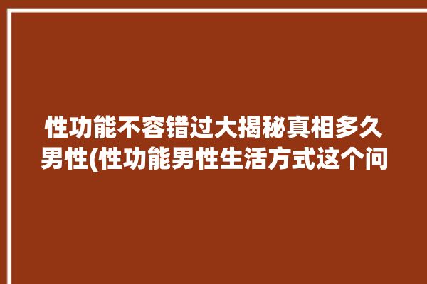 性功能不容错过大揭秘真相多久男性(性功能男性生活方式这个问题自己的)