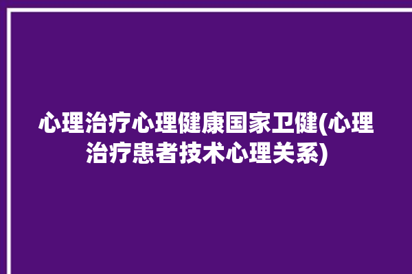 心理治疗心理健康国家卫健(心理治疗患者技术心理关系)