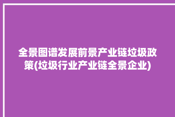 全景图谱发展前景产业链垃圾政策(垃圾行业产业链全景企业)