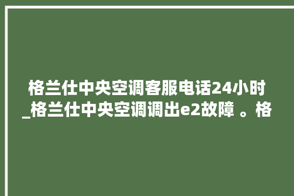 格兰仕中央空调客服电话24小时_格兰仕中央空调调出e2故障 。格兰仕