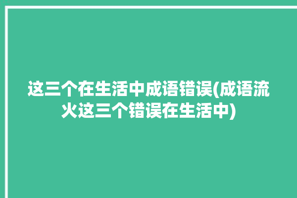 这三个在生活中成语错误(成语流火这三个错误在生活中)