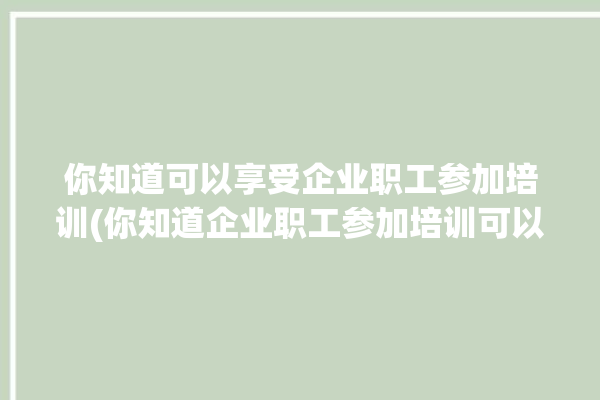 你知道可以享受企业职工参加培训(你知道企业职工参加培训可以享受如果你)