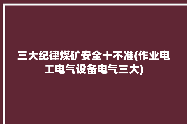 三大纪律煤矿安全十不准(作业电工电气设备电气三大)