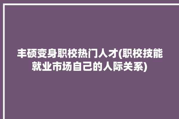 丰硕变身职校热门人才(职校技能就业市场自己的人际关系)