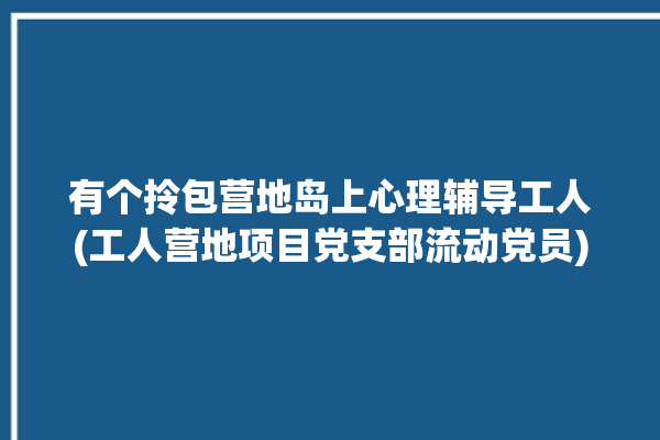 有个拎包营地岛上心理辅导工人(工人营地项目党支部流动党员)