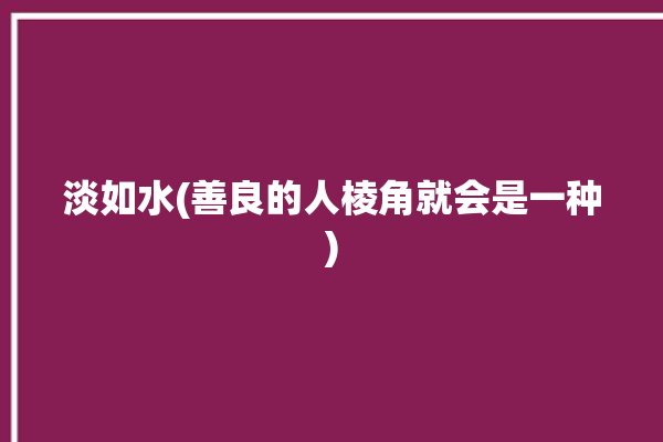 淡如水(善良的人棱角就会是一种)