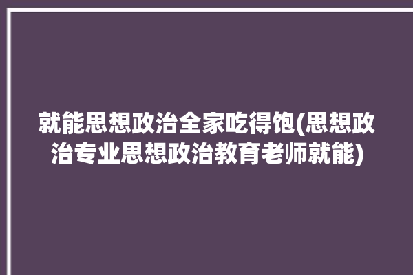 就能思想政治全家吃得饱(思想政治专业思想政治教育老师就能)