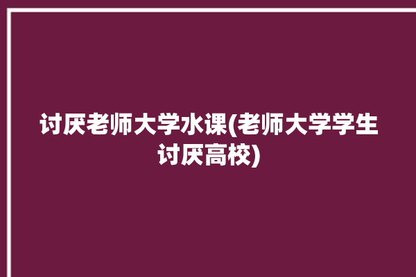 讨厌老师大学水课(老师大学学生讨厌高校)