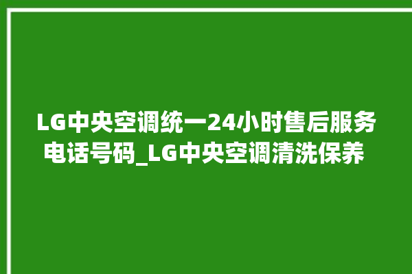 LG中央空调统一24小时售后服务电话号码_LG中央空调清洗保养 。中央空调