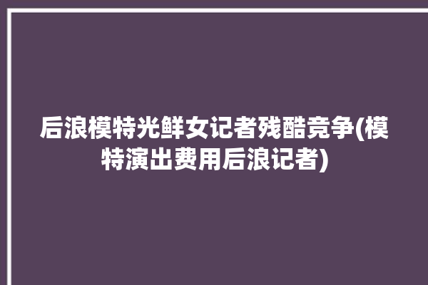 后浪模特光鲜女记者残酷竞争(模特演出费用后浪记者)