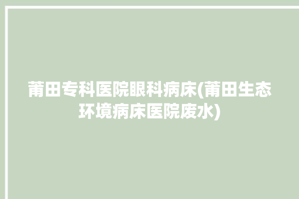 莆田专科医院眼科病床(莆田生态环境病床医院废水)