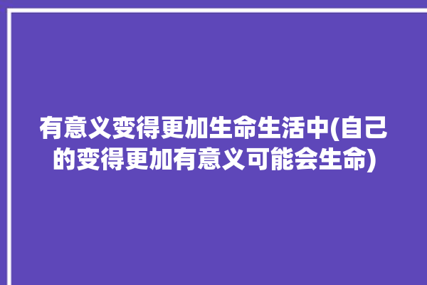 有意义变得更加生命生活中(自己的变得更加有意义可能会生命)