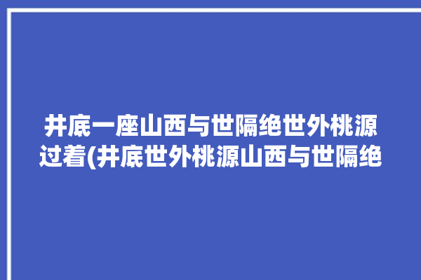 井底一座山西与世隔绝世外桃源过着(井底世外桃源山西与世隔绝过着)