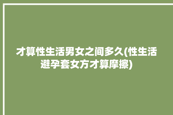 才算性生活男女之间多久(性生活避孕套女方才算摩擦)