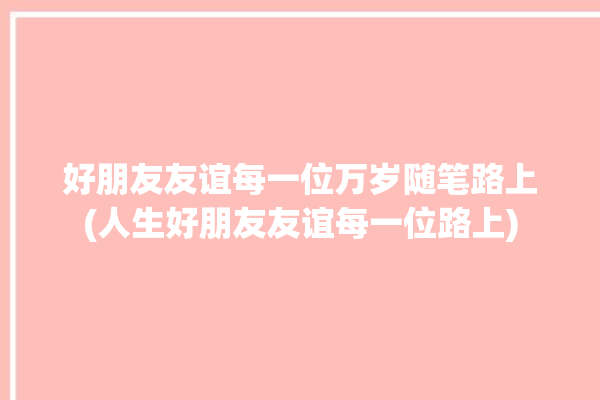 好朋友友谊每一位万岁随笔路上(人生好朋友友谊每一位路上)