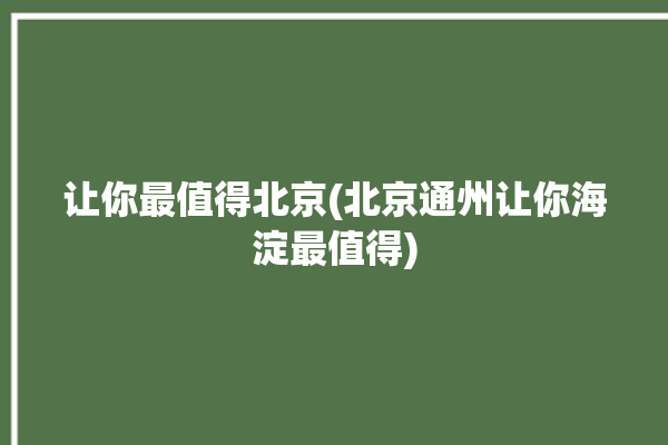 让你最值得北京(北京通州让你海淀最值得)