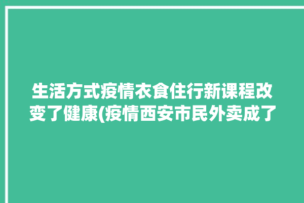 生活方式疫情衣食住行新课程改变了健康(疫情西安市民外卖成了)