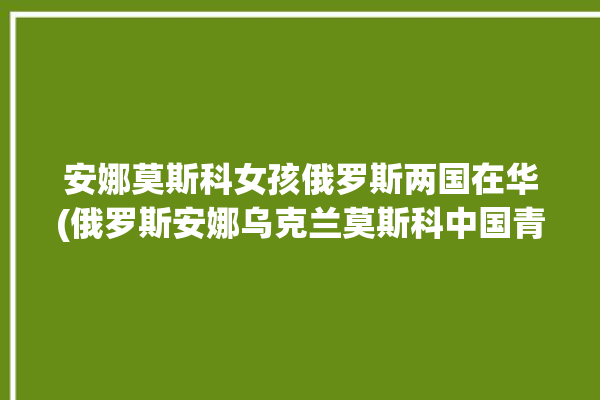 安娜莫斯科女孩俄罗斯两国在华(俄罗斯安娜乌克兰莫斯科中国青年报)