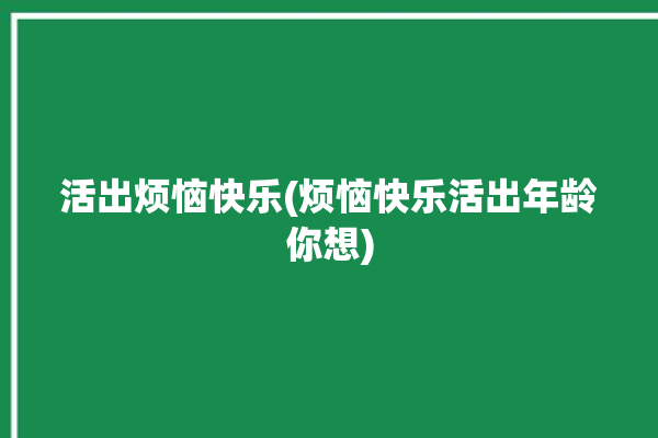 活出烦恼快乐(烦恼快乐活出年龄你想)