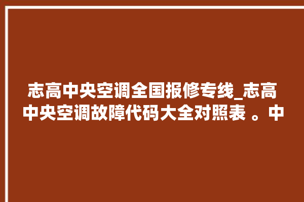 志高中央空调全国报修专线_志高中央空调故障代码大全对照表 。中央空调