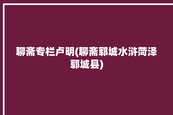 聊斋专栏卢明(聊斋郓城水浒菏泽郓城县)