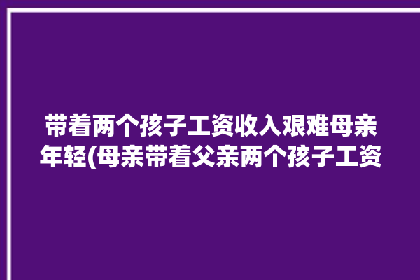 带着两个孩子工资收入艰难母亲年轻(母亲带着父亲两个孩子工资收入)