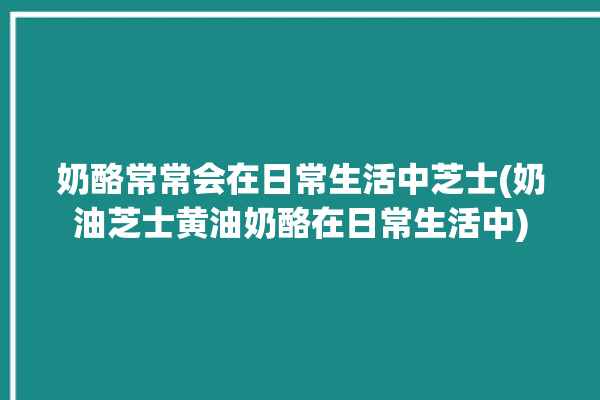 奶酪常常会在日常生活中芝士(奶油芝士黄油奶酪在日常生活中)