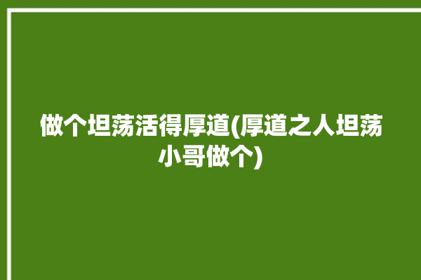 做个坦荡活得厚道(厚道之人坦荡小哥做个)