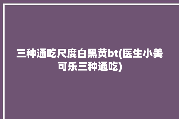 三种通吃尺度白黑黄bt(医生小美可乐三种通吃)