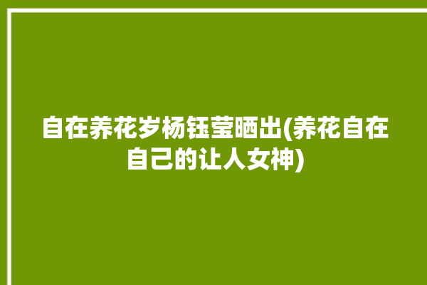 自在养花岁杨钰莹晒出(养花自在自己的让人女神)