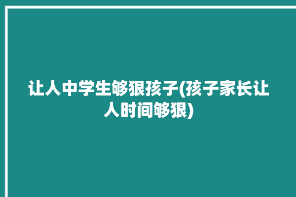 让人中学生够狠孩子(孩子家长让人时间够狠)