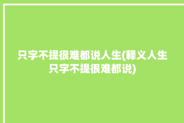 只字不提很难都说人生(释义人生只字不提很难都说)