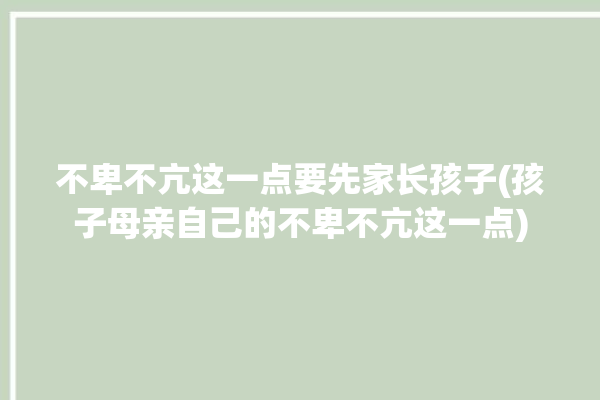 不卑不亢这一点要先家长孩子(孩子母亲自己的不卑不亢这一点)