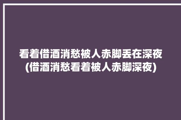 看着借酒消愁被人赤脚丢在深夜(借酒消愁看着被人赤脚深夜)