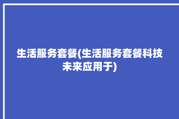 生活服务套餐(生活服务套餐科技未来应用于)