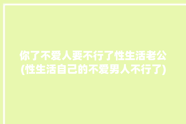 你了不爱人要不行了性生活老公(性生活自己的不爱男人不行了)