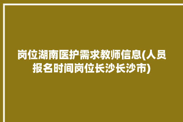 岗位湖南医护需求教师信息(人员报名时间岗位长沙长沙市)