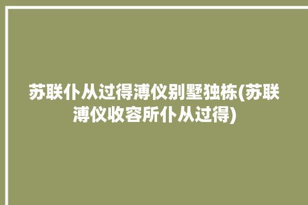 苏联仆从过得溥仪别墅独栋(苏联溥仪收容所仆从过得)