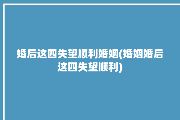 婚后这四失望顺利婚姻(婚姻婚后这四失望顺利)