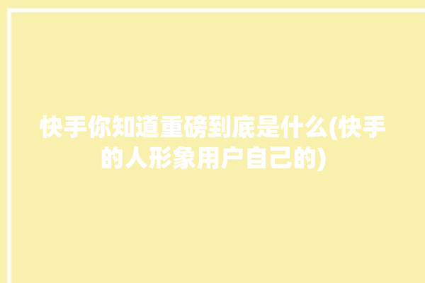 快手你知道重磅到底是什么(快手的人形象用户自己的)