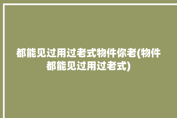 都能见过用过老式物件你老(物件都能见过用过老式)