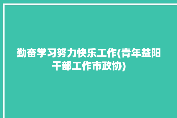 勤奋学习努力快乐工作(青年益阳干部工作市政协)