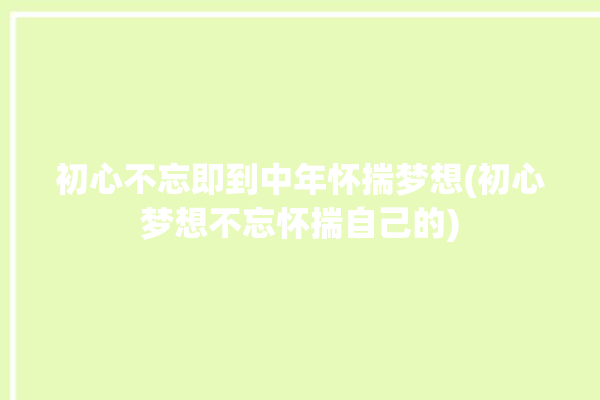 初心不忘即到中年怀揣梦想(初心梦想不忘怀揣自己的)