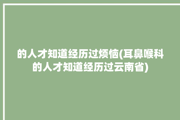 的人才知道经历过烦恼(耳鼻喉科的人才知道经历过云南省)